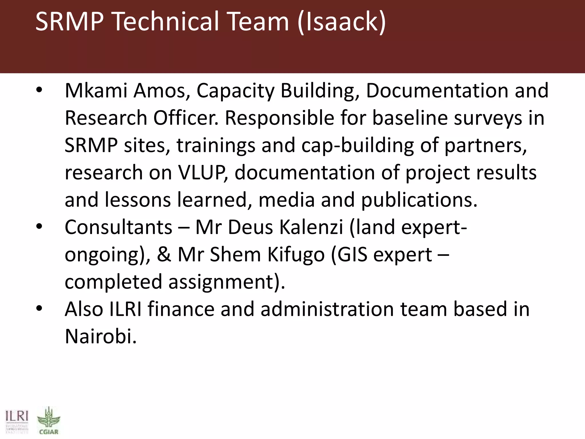 SRMP Technical Team (Isaack)
• Mkami Amos, Capacity Building, Documentation and
Research Officer. Responsible for baseline surveys in
SRMP sites, trainings and cap-building of partners,
research on VLUP, documentation of project results
and lessons learned, media and publications.
• Consultants – Mr Deus Kalenzi (land expert-
ongoing), & Mr Shem Kifugo (GIS expert –
completed assignment).
• Also ILRI finance and administration team based in
Nairobi.
 