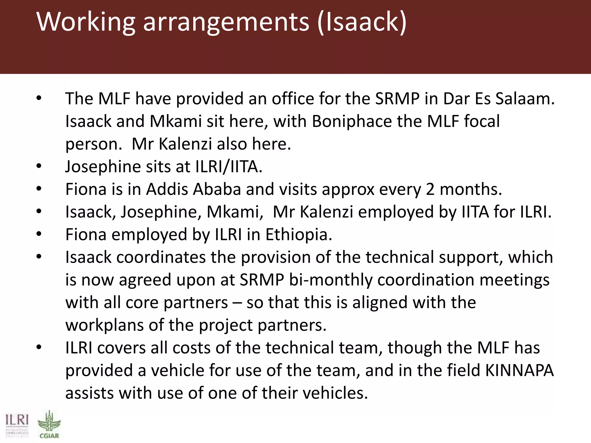 Working arrangements (Isaack)
• The MLF have provided an office for the SRMP in Dar Es Salaam.
Isaack and Mkami sit here, with Boniphace the MLF focal
person. Mr Kalenzi also here.
• Josephine sits at ILRI/IITA.
• Fiona is in Addis Ababa and visits approx every 2 months.
• Isaack, Josephine, Mkami, Mr Kalenzi employed by IITA for ILRI.
• Fiona employed by ILRI in Ethiopia.
• Isaack coordinates the provision of the technical support, which
is now agreed upon at SRMP bi-monthly coordination meetings
with all core partners – so that this is aligned with the
workplans of the project partners.
• ILRI covers all costs of the technical team, though the MLF has
provided a vehicle for use of the team, and in the field KINNAPA
assists with use of one of their vehicles.
 