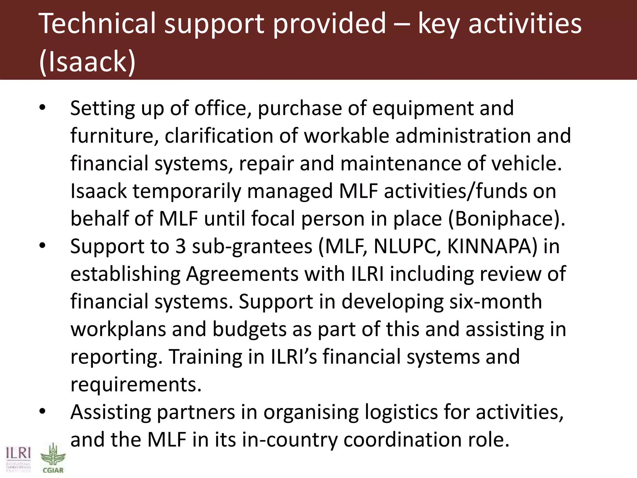 Technical support provided – key activities
(Isaack)
• Setting up of office, purchase of equipment and
furniture, clarification of workable administration and
financial systems, repair and maintenance of vehicle.
Isaack temporarily managed MLF activities/funds on
behalf of MLF until focal person in place (Boniphace).
• Support to 3 sub-grantees (MLF, NLUPC, KINNAPA) in
establishing Agreements with ILRI including review of
financial systems. Support in developing six-month
workplans and budgets as part of this and assisting in
reporting. Training in ILRI’s financial systems and
requirements.
• Assisting partners in organising logistics for activities,
and the MLF in its in-country coordination role.
 
