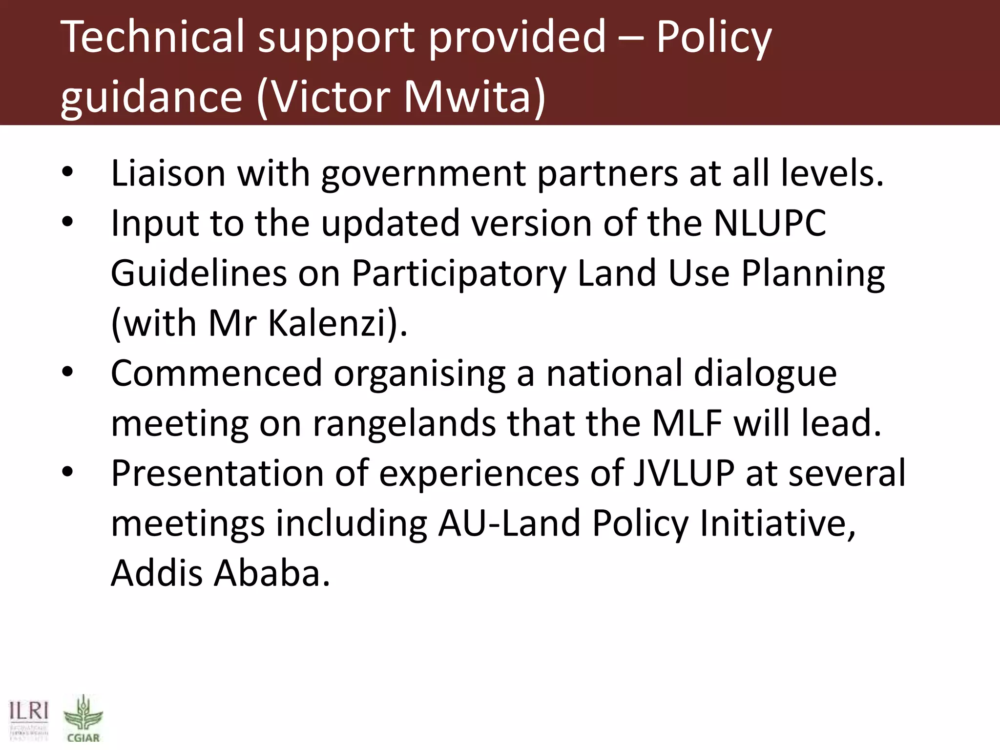 Technical support provided – Policy
guidance (Victor Mwita)
• Liaison with government partners at all levels.
• Input to the updated version of the NLUPC
Guidelines on Participatory Land Use Planning
(with Mr Kalenzi).
• Commenced organising a national dialogue
meeting on rangelands that the MLF will lead.
• Presentation of experiences of JVLUP at several
meetings including AU-Land Policy Initiative,
Addis Ababa.
 