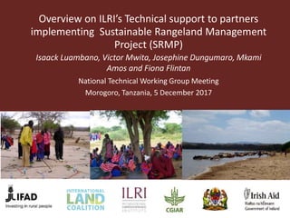 Overview on ILRI’s Technical support to partners
implementing Sustainable Rangeland Management
Project (SRMP)
Isaack Luambano, Victor Mwita, Josephine Dungumaro, Mkami
Amos and Fiona Flintan
National Technical Working Group Meeting
Morogoro, Tanzania, 5 December 2017
 