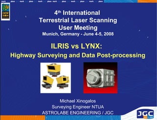 4th International
        Terrestrial Laser Scanning
               User Meeting
         Munich, Germany - June 4-5, 2008

            ILRIS vs LYNX:
Highway Surveying and Data Post-processing




                Michael Xinogalos
            Surveying Engineer NTUA
         ASTROLABE ENGINEERING / JGC
 