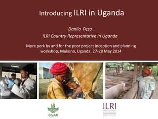 Introducing ILRI in Uganda
Danilo Pezo
ILRI Country Representative in Uganda
More pork by and for the poor project inception and planning
workshop, Mukono, Uganda, 27-28 May 2014
 