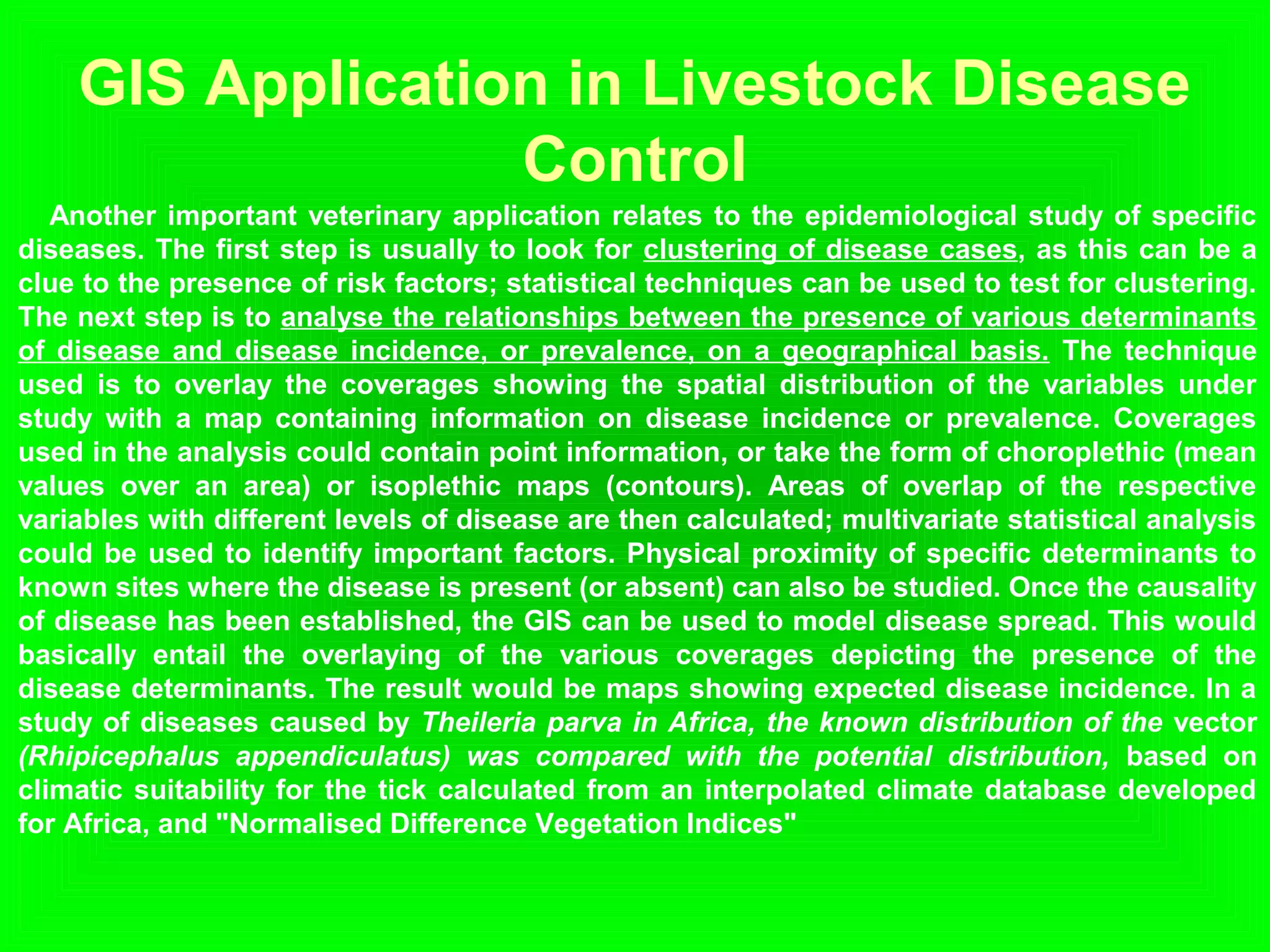 GIS Application in Livestock Disease
Control
Another important veterinary application relates to the epidemiological study of specific
diseases. The first step is usually to look for clustering of disease cases, as this can be a
clue to the presence of risk factors; statistical techniques can be used to test for clustering.
The next step is to analyse the relationships between the presence of various determinants
of disease and disease incidence, or prevalence, on a geographical basis. The technique
used is to overlay the coverages showing the spatial distribution of the variables under
study with a map containing information on disease incidence or prevalence. Coverages
used in the analysis could contain point information, or take the form of choroplethic (mean
values over an area) or isoplethic maps (contours). Areas of overlap of the respective
variables with different levels of disease are then calculated; multivariate statistical analysis
could be used to identify important factors. Physical proximity of specific determinants to
known sites where the disease is present (or absent) can also be studied. Once the causality
of disease has been established, the GIS can be used to model disease spread. This would
basically entail the overlaying of the various coverages depicting the presence of the
disease determinants. The result would be maps showing expected disease incidence. In a
study of diseases caused by Theileria parva in Africa, the known distribution of the vector
(Rhipicephalus appendiculatus) was compared with the potential distribution, based on
climatic suitability for the tick calculated from an interpolated climate database developed
for Africa, and "Normalised Difference Vegetation Indices"
 