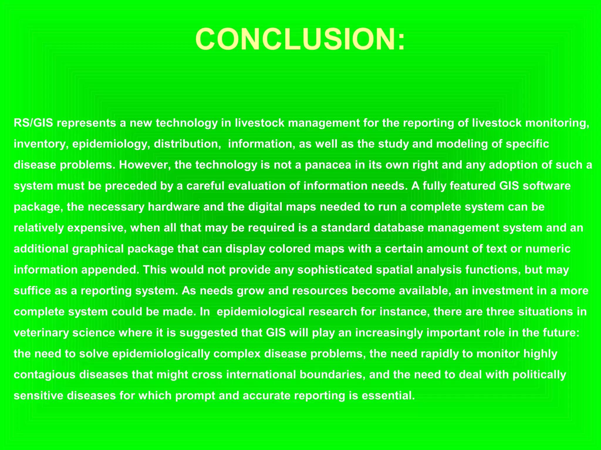 CONCLUSION:
RS/GIS represents a new technology in livestock management for the reporting of livestock monitoring,
inventory, epidemiology, distribution, information, as well as the study and modeling of specific
disease problems. However, the technology is not a panacea in its own right and any adoption of such a
system must be preceded by a careful evaluation of information needs. A fully featured GIS software
package, the necessary hardware and the digital maps needed to run a complete system can be
relatively expensive, when all that may be required is a standard database management system and an
additional graphical package that can display colored maps with a certain amount of text or numeric
information appended. This would not provide any sophisticated spatial analysis functions, but may
suffice as a reporting system. As needs grow and resources become available, an investment in a more
complete system could be made. In epidemiological research for instance, there are three situations in
veterinary science where it is suggested that GIS will play an increasingly important role in the future:
the need to solve epidemiologically complex disease problems, the need rapidly to monitor highly
contagious diseases that might cross international boundaries, and the need to deal with politically
sensitive diseases for which prompt and accurate reporting is essential.
 