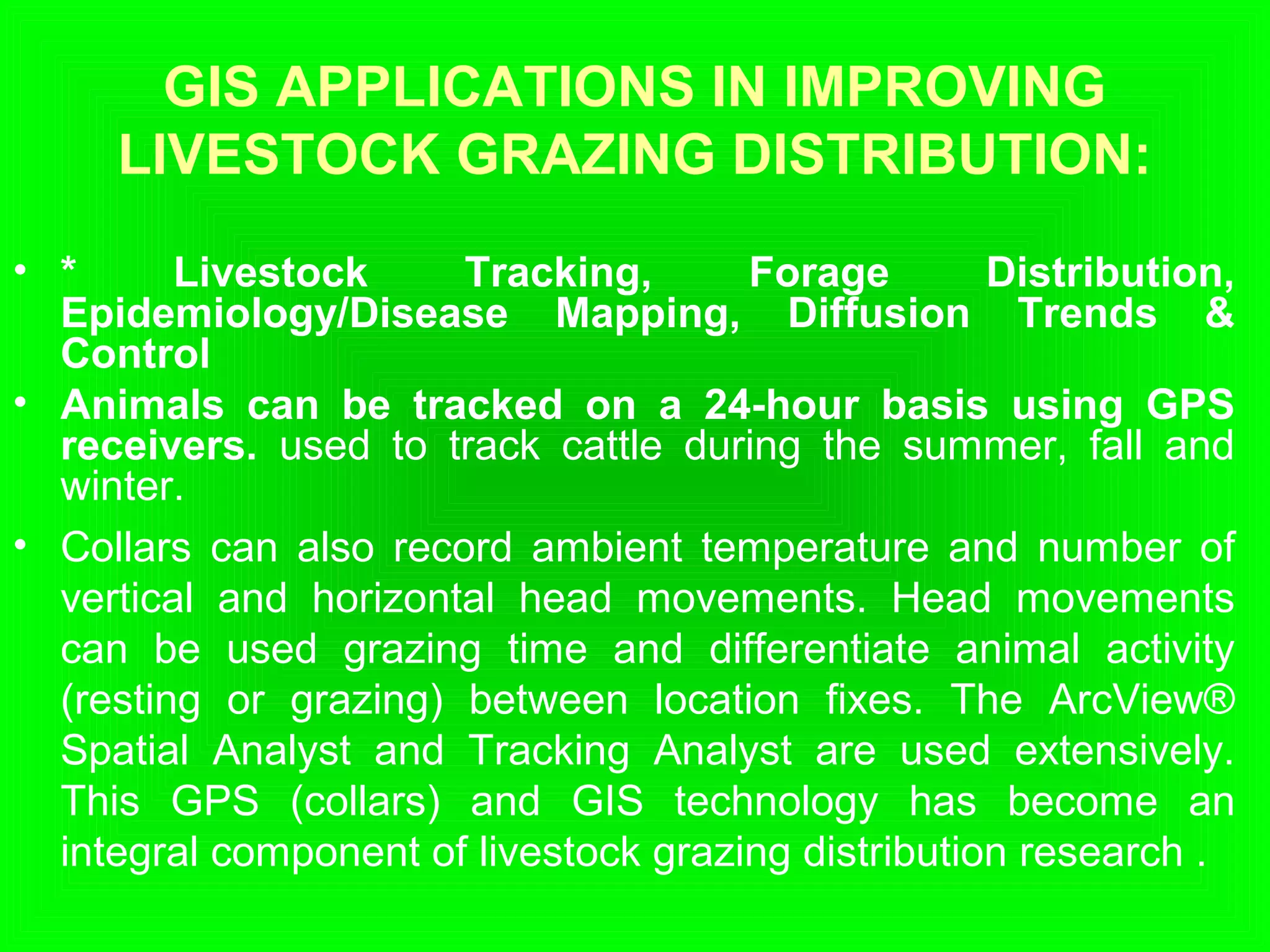 GIS APPLICATIONS IN IMPROVING
LIVESTOCK GRAZING DISTRIBUTION:
• * Livestock Tracking, Forage Distribution,
Epidemiology/Disease Mapping, Diffusion Trends &
Control
• Animals can be tracked on a 24-hour basis using GPS
receivers. used to track cattle during the summer, fall and
winter.
• Collars can also record ambient temperature and number of
vertical and horizontal head movements. Head movements
can be used grazing time and differentiate animal activity
(resting or grazing) between location fixes. The ArcView®
Spatial Analyst and Tracking Analyst are used extensively.
This GPS (collars) and GIS technology has become an
integral component of livestock grazing distribution research .
 