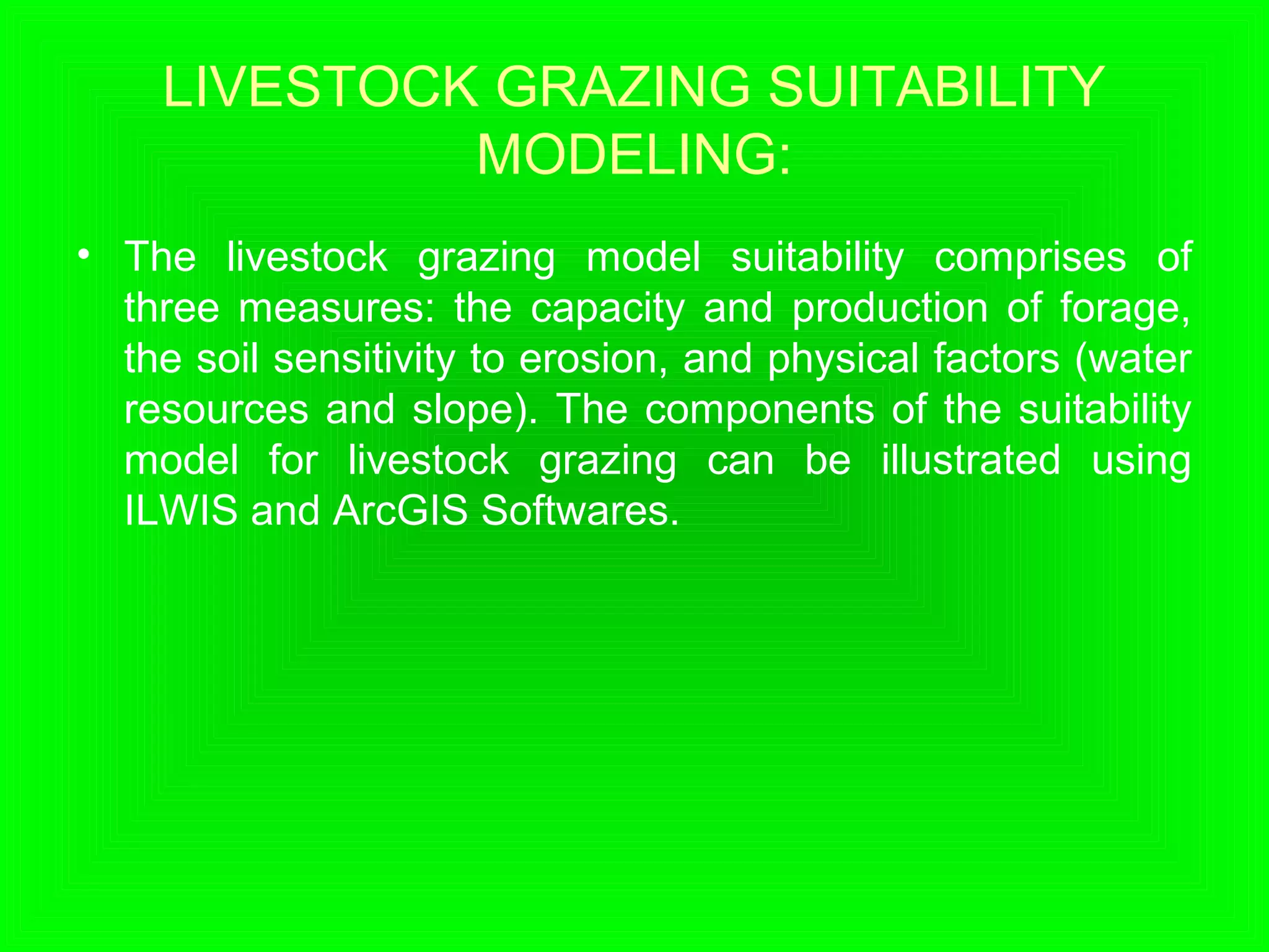 LIVESTOCK GRAZING SUITABILITY
MODELING:
• The livestock grazing model suitability comprises of
three measures: the capacity and production of forage,
the soil sensitivity to erosion, and physical factors (water
resources and slope). The components of the suitability
model for livestock grazing can be illustrated using
ILWIS and ArcGIS Softwares.
 