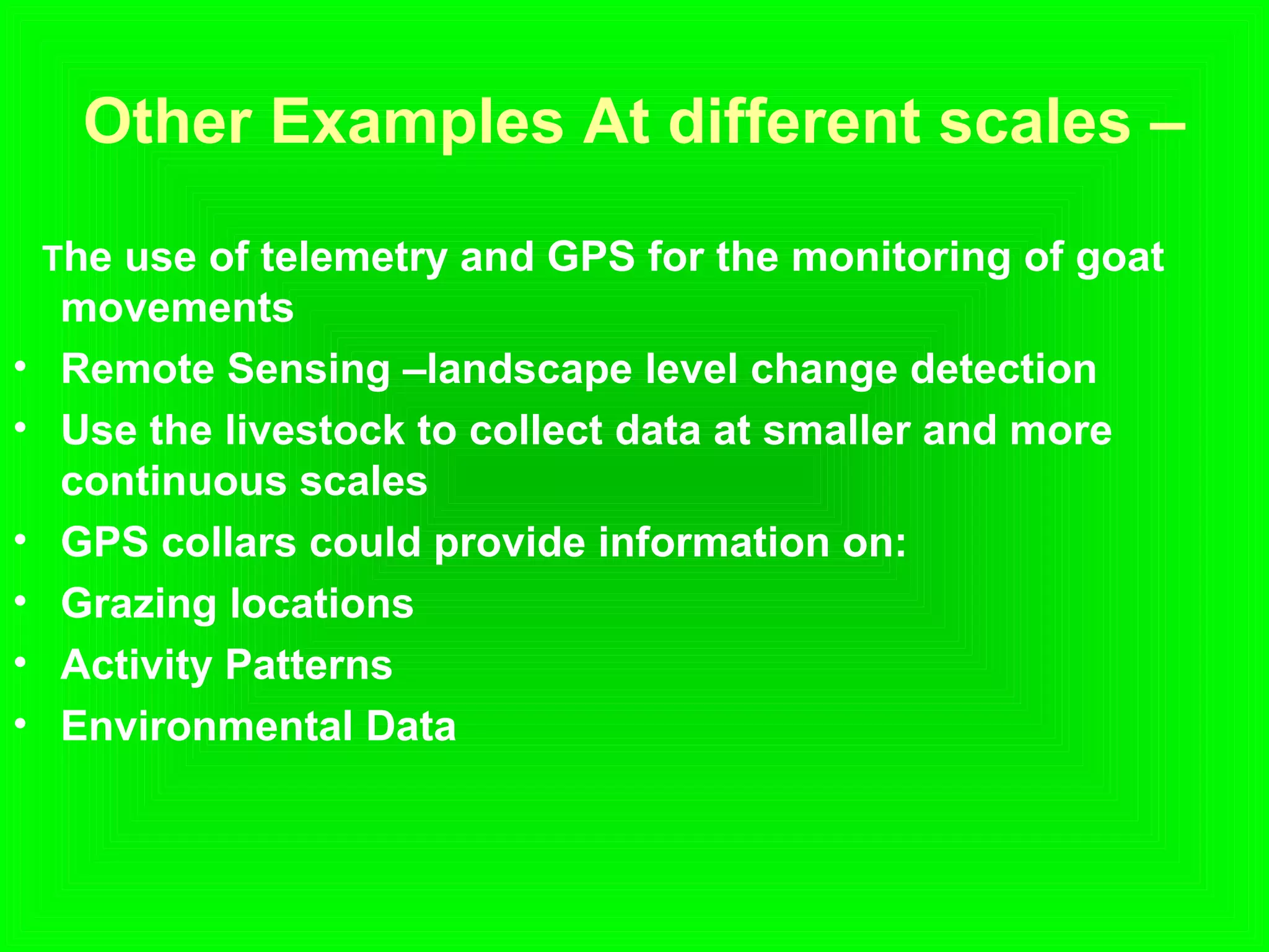 Other Examples At different scales –
The use of telemetry and GPS for the monitoring of goat
movements
• Remote Sensing –landscape level change detection
• Use the livestock to collect data at smaller and more
continuous scales
• GPS collars could provide information on:
• Grazing locations
• Activity Patterns
• Environmental Data
 