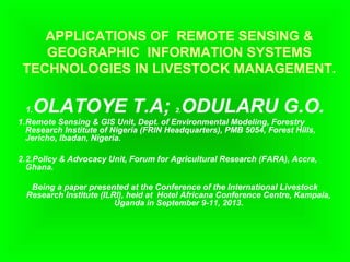 APPLICATIONS OF REMOTE SENSING &
GEOGRAPHIC INFORMATION SYSTEMS
TECHNOLOGIES IN LIVESTOCK MANAGEMENT.
1.OLATOYE T.A; 2.ODULARU G.O.
1.Remote Sensing & GIS Unit, Dept. of Environmental Modeling, Forestry
Research Institute of Nigeria (FRIN Headquarters), PMB 5054, Forest Hills,
Jericho, Ibadan, Nigeria.
2.2.Policy & Advocacy Unit, Forum for Agricultural Research (FARA), Accra,
Ghana.
Being a paper presented at the Conference of the International Livestock
Research Institute (ILRI), held at Hotel Africana Conference Centre, Kampala,
Uganda in September 9-11, 2013.
 