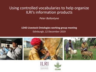 Using controlled vocabularies to help organize
ILRI’s information products
Peter Ballantyne
LD4D Livestock Ontologies working group meeting
Edinburgh, 12 December 2019
 