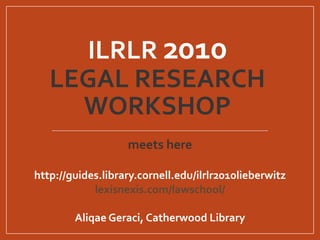 ILRLR 2010
LEGAL RESEARCH
WORKSHOP
meets here
http://guides.library.cornell.edu/ilrlr2010lieberwitz
lexisnexis.com/lawschool/
Aliqae Geraci, Catherwood Library
 