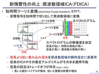 耐残響性の向上：周波数領域ICA（FDICA）
• 短時間フーリエ変換（short-time Fourier transform: STFT）
– 音響信号を短時間で切り出して周波数領域に変換
– 窓長より短い畳み込み混合を周波数領域の瞬時混合に変換可
– 従来のICAやその推定アルゴリズムがそのまま適用可能
– 窓長の設定はトレードオフが存在 [Araki1, 2003]
• 長いと統計バイアスが増加，短いと残響の影響が増加 16
…
窓長
シフト長
Frequency
Time
…
窓長窓関数
フーリエ変換
フーリエ変換
フーリエ変換
スペクトログラムの解像度を決定
窓長が短い：時間分解能が高い
窓長が長い：周波数分解能が高い
スペクトログラム
 