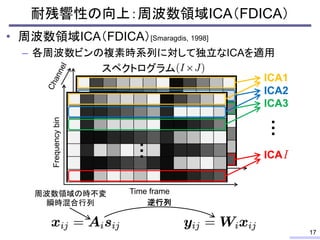 耐残響性の向上：周波数領域ICA（FDICA）
• 周波数領域ICA（FDICA）[Smaragdis, 1998]
– 各周波数ビンの複素時系列に対して独立なICAを適用
17
スペクトログラム
ICA1
ICA2
ICA3
…
…
ICA
Frequencybin
Time frame
…
逆行列
周波数領域の時不変
瞬時混合行列
 