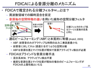 • FDICAで推定される分離フィルタ とは？
– 周波数領域での瞬時混合を仮定
– 音源毎の空間特徴の違いを用いた線形の空間分離フィルタ
– 適応ビームフォーミング（ABF）と本質的に等価 [Araki2, 2003]
• ABF：妨害音のみがアクティブな時間の出力二乗誤差最小化
• 妨害音に対してヌル（感度0）を打つような空間分離
• ABFは音源位置とマイク位置が既知で音源アクティビティ検出が必要
– FDICAはブラインドな音源分離手法
• 混合系未知，アクティビティ検出不要
• 厳密な音源位置とマイク位置が既知の場合のビームフォーミングが
FDICAの上限性能といえる
FDICAによる音源分離のメカニズム
20
音源1
音源2
音源1の空間
分離フィルタ
音源1
分離フィルタのタップ長
はフーリエ変換の窓長
と同じ
空間分離
フィルタ
 