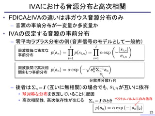 • FDICAとIVAの違いは非ガウス音源分布のみ
– 音源の事前分布が一変量か多変量か
• IVAの仮定する音源の事前分布
– 零平均ラプラス分布の例（音声信号のモデルとして一般的）
– 後者は （互いに無相関）の場合でも， が互いに依存
• 球対称な分布を仮定していることに起因
• 高次相関性，高次依存性が生じる
IVAにおける音源分布と高次相関
23
周波数毎に独立な
事前分布
周波数間で高次相
関をもつ事前分布
分散共分散行列
のとき
ベクトルノルムにのみ依存
 