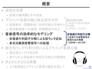 概要
• 研究の背景
– 音源分離問題とその用途
• ブラインド音源分離と独立成分分析
– 前提条件，問題解決に利用可能な手掛かり
– 周波数領域への適用，耐残響性の向上
• 音楽信号の効率的なモデリング
– 非負値行列因子分解による低ランク近似
– 多次元観測音響信号への拡張
• 独立低ランク行列分析によるブラインド音源分離
– 独立低ランク行列分析
– 多チャネル非負値行列因子分解との関連性
• まとめとさらなる発展
– より高精度なブラインド音源分離を目指して 26
独立成分分析
に由来する音源分離法
の発展
（1994年～2012年）
非負値行列因子分解
に由来する音響信号の
表現方法の発展
（1999年～2013年）
 