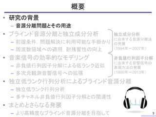 概要
• 研究の背景
– 音源分離問題とその用途
• ブラインド音源分離と独立成分分析
– 前提条件，問題解決に利用可能な手掛かり
– 周波数領域への適用，耐残響性の向上
• 音楽信号の効率的なモデリング
– 非負値行列因子分解による低ランク近似
– 多次元観測音響信号への拡張
• 独立低ランク行列分析によるブラインド音源分離
– 独立低ランク行列分析
– 多チャネル非負値行列因子分解との関連性
• まとめとさらなる発展
– より高精度なブラインド音源分離を目指して 3
独立成分分析
に由来する音源分離法
の発展
（1994年～2007年）
非負値行列因子分解
に由来する音響信号の
表現方法の発展
（1999年～2013年）
 