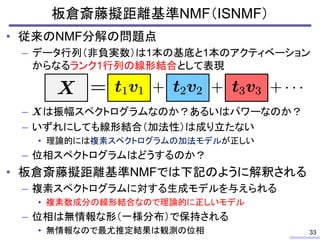 板倉斎藤擬距離基準NMF（ISNMF）
• 従来のNMF分解の問題点
– データ行列（非負実数）は1本の基底と1本のアクティベーション
からなるランク1行列の線形結合として表現
– は振幅スペクトログラムなのか？あるいはパワーなのか？
– いずれにしても線形結合（加法性）は成り立たない
• 理論的には複素スペクトログラムの加法モデルが正しい
– 位相スペクトログラムはどうするのか？
• 板倉斎藤擬距離基準NMFでは下記のように解釈される
– 複素スペクトログラムに対する生成モデルを与えられる
• 複素数成分の線形結合なので理論的に正しいモデル
– 位相は無情報な形（一様分布）で保持される
• 無情報なので最尤推定結果は観測の位相 33
 