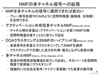 • NMFを多チャネルの信号に適用できれば面白い
– アレー信号処理やICAのように空間特徴量（振幅差，位相差）
を活用できる
• アクティベーション共有型多チャネルNMF[Kitamura2, 2014]
– チャネル間の音量比（アクティベーション）を保つNMF分解
– 空間特徴量を壊すことなく低ランク近似
• DOAクラスタリングとSNMFのハイブリッド法[Kitamura, 2015]
– 音楽信号を音量比でクラスタリングしてSNMFを適用
– クラスタリングで欠損した成分を外挿・復元しながら音源分離
• 多チャネルNMF[Ozerov, 2010], [Sawada, 2013]
– 音源の時間周波数構造を低ランク近似し，そのパーツを空間特
徴量で音源毎にクラスタリング
– 理論的には劣決定条件（マイク＜音源数）でも音源分離可能
NMFの多チャネル信号への拡張
37
 
