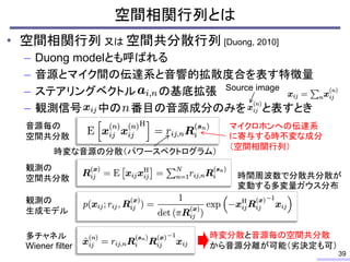 • 空間相関行列 又は 空間共分散行列 [Duong, 2010]
– Duong modelとも呼ばれる
– 音源とマイク間の伝達系と音響的拡散度合を表す特徴量
– ステアリングベクトル の基底拡張
– 観測信号 中の 番目の音源成分のみを と表すとき
空間相関行列とは
39
Source image
時変な音源の分散（パワースペクトログラム）
マイクロホンへの伝達系
に寄与する時不変な成分
（空間相関行列）
音源毎の
空間共分散
観測の
空間共分散
観測の
生成モデル
多チャネル
Wiener filter
時変分散と音源毎の空間共分散
から音源分離が可能（劣決定も可）
時間周波数で分散共分散が
変動する多変量ガウス分布
 
