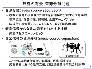 • 音源分離（audio source separation）
– 複数の音源が混合された信号を音源毎に分離する信号処理
– 音声認識，雑音抑圧，補聴器，会議アーカイブ etc.
– ほぼ全ての音響システムのフロントエンドに応用可能
• 観測信号から有意な因子を抽出する技術
– 知能情報学の一大トピック
• 音楽信号の音源分離（music source separation）
– ユーザによる既存音楽の再編集，自動採譜技術，
楽器演奏における教育支援，超臨場感音場再現の制御 等
研究の背景：音源分離問題
4
音楽CD
音源分離
実演奏の録音
 