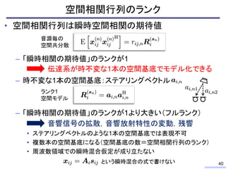 • 空間相関行列は瞬時空間相関の期待値
– 「瞬時相関の期待値」のランクが1
– 時不変な1本の空間基底：ステアリングベクトル
– 「瞬時相関の期待値」のランクが1より大きい（フルランク）
• ステアリングベクトルのような1本の空間基底では表現不可
• 複数本の空間基底になる（空間基底の数＝空間相関行列のランク）
• 周波数領域での瞬時混合仮定が成り立たない
空間相関行列のランク
40
音源毎の
空間共分散
伝達系が時不変な1本の空間基底でモデル化できる
ランク1
空間モデル
音響信号の拡散，音響放射特性の変動，残響
という瞬時混合の式で書けない
 