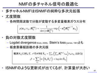• 多チャネルNMFはISNMFの純粋な多次元拡張
• 尤度関数
– 各時間周波数で分散が変動する多変量複素ガウス分布
• 負の対数尤度関数
– Logdet divergence [Kulis, 2006]，Stein’s loss [James, 1961]とも
– 板倉斎藤擬距離の多次元版
• ISNMFのような更新式が出てくるが，計算量が大きい
NMFの多チャネル信号の最適化
41
とおくと観測 に対して，パラメタを
 