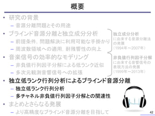 概要
• 研究の背景
– 音源分離問題とその用途
• ブラインド音源分離と独立成分分析
– 前提条件，問題解決に利用可能な手掛かり
– 周波数領域への適用，耐残響性の向上
• 音楽信号の効率的なモデリング
– 非負値行列因子分解による低ランク近似
– 多次元観測音響信号への拡張
• 独立低ランク行列分析によるブラインド音源分離
– 独立低ランク行列分析
– 多チャネル非負値行列因子分解との関連性
• まとめとさらなる発展
– より高精度なブラインド音源分離を目指して 42
独立成分分析
に由来する音源分離法
の発展
（1994年～2007年）
非負値行列因子分解
に由来する音響信号の
表現方法の発展
（1999年～2013年）
 