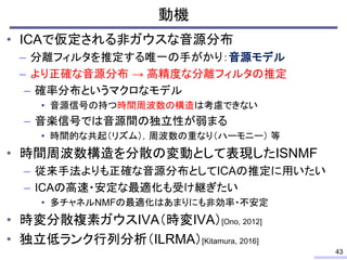動機
• ICAで仮定される非ガウスな音源分布
– 分離フィルタを推定する唯一の手がかり：音源モデル
– より正確な音源分布 → 高精度な分離フィルタの推定
– 確率分布というマクロなモデル
• 音源信号の持つ時間周波数の構造は考慮できない
– 音楽信号では音源間の独立性が弱まる
• 時間的な共起（リズム），周波数の重なり（ハーモニー） 等
• 時間周波数構造を分散の変動として表現したISNMF
– 従来手法よりも正確な音源分布としてICAの推定に用いたい
– ICAの高速・安定な最適化も受け継ぎたい
• 多チャネルNMFの最適化はあまりにも非効率・不安定
• 時変分散複素ガウスIVA（時変IVA）[Ono, 2012]
• 独立低ランク行列分析（ILRMA）[Kitamura, 2016]
43
 