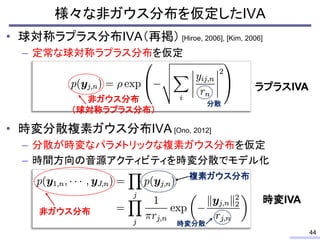 • 球対称ラプラス分布IVA（再掲） [Hiroe, 2006], [Kim, 2006]
– 定常な球対称ラプラス分布を仮定
• 時変分散複素ガウス分布IVA [Ono, 2012]
– 分散が時変なパラメトリックな複素ガウス分布を仮定
– 時間方向の音源アクティビティを時変分散でモデル化
44
非ガウス分布
複素ガウス分布
時変分散
非ガウス分布
（球対称ラプラス分布）
分散
ラプラスIVA
時変IVA
様々な非ガウス分布を仮定したIVA
 