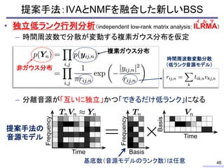 提案手法：IVAとNMFを融合した新しいBSS
• 独立低ランク行列分析（independent low-rank matrix analysis: ILRMA）
– 時間周波数で分散が変動する複素ガウス分布を仮定
– 分離音源が「互いに独立」かつ「できるだけ低ランク」になる
46
イ ル マ
非ガウス分布
複素ガウス分布
Frequency
Basis
Basis
Time
基底数（音源モデルのランク数）は任意
Frequency
Time
提案手法の
音源モデル
時間周波数変動分散
（低ランク音源モデル）
 