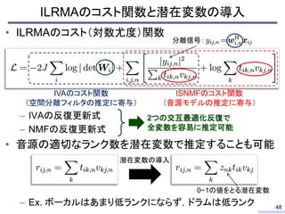 • ILRMAのコスト（対数尤度）関数
– IVAの反復更新式
– NMFの反復更新式
• 音源の適切なランク数を潜在変数で推定することも可能
– Ex. ボーカルはあまり低ランクにならず，ドラムは低ランク
ILRMAのコスト関数と潜在変数の導入
48
分離信号：
ISNMFのコスト関数
（音源モデルの推定に寄与）
IVAのコスト関数
（空間分離フィルタの推定に寄与）
2つの交互最適化反復で
全変数を容易に推定可能
潜在変数の導入
0~1の値をとる潜在変数
 
