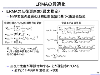 ILRMAの最適化
• ILRMAの反復更新式（最尤推定）
– NMF変数の最適化は補助関数法に基づく乗法更新式
– 反復で尤度が単調増加することが保証されている
• 必ずどこかの局所解（停留点）へ収束
49
空間分離フィルタと分離信号の更新 音源モデルの更新
但し， ,
は 番目の要素のみ1で 他
は0の縦ベクトル
 