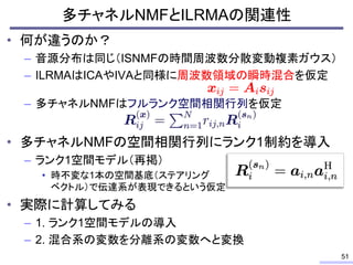多チャネルNMFとILRMAの関連性
• 何が違うのか？
– 音源分布は同じ（ISNMFの時間周波数分散変動複素ガウス）
– ILRMAはICAやIVAと同様に周波数領域の瞬時混合を仮定
– 多チャネルNMFはフルランク空間相関行列を仮定
• 多チャネルNMFの空間相関行列にランク1制約を導入
– ランク1空間モデル（再掲）
• 時不変な1本の空間基底（ステアリング
ベクトル）で伝達系が表現できるという仮定
• 実際に計算してみる
– 1. ランク1空間モデルの導入
– 2. 混合系の変数を分離系の変数へと変換
51
 