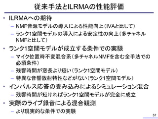 従来手法とILRMAの性能評価
• ILRMAへの期待
– NMF音源モデルの導入による性能向上（IVAと比して）
– ランク1空間モデルの導入による安定性の向上（多チャネル
NMFと比して）
• ランク1空間モデルが成立する条件での実験
– マイク位置時不変混合系（多チャネルNMFを含む全手法での
必須条件）
– 残響時間が窓長より短い（ランク1空間モデル）
– 特異な音響放射特性などがない（ランク1空間モデル）
• インパルス応答の畳み込みによるシミュレーション混合
– 残響時間が短ければランク1空間モデルが完全に成立
• 実際のライブ録音による混合観測
– より現実的な条件での実験
57
 