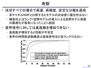 考察
• ほぼすべての場合で高速，高精度，安定な分離を達成
– 多チャネルNMFと比較するとモデルの自由度に優位性はない
– 精度向上はランク1空間モデルの導入による空間モデル変数
の最適化が容易になったことに起因
• 音声信号に対しては基底数を増加できない
– 基底数が増加すると性能が不安定
– 音声の時間周波数構造は音楽信号ほど低ランクではない
66
 