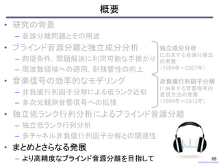 概要
• 研究の背景
– 音源分離問題とその用途
• ブラインド音源分離と独立成分分析
– 前提条件，問題解決に利用可能な手掛かり
– 周波数領域への適用，耐残響性の向上
• 音楽信号の効率的なモデリング
– 非負値行列因子分解による低ランク近似
– 多次元観測音響信号への拡張
• 独立低ランク行列分析によるブラインド音源分離
– 独立低ランク行列分析
– 多チャネル非負値行列因子分解との関連性
• まとめとさらなる発展
– より高精度なブラインド音源分離を目指して 68
独立成分分析
に由来する音源分離法
の発展
（1994年～2007年）
非負値行列因子分解
に由来する音響信号の
表現方法の発展
（1999年～2013年）
 
