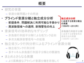 概要
• 研究の背景
– 音源分離問題とその用途
• ブラインド音源分離と独立成分分析
– 前提条件，問題解決に利用可能な手掛かり
– 周波数領域への適用，耐残響性の向上
• 音楽信号の効率的なモデリング
– 非負値行列因子分解による低ランク近似
– 多次元観測音響信号への拡張
• 独立低ランク行列分析によるブラインド音源分離
– 独立低ランク行列分析
– 多チャネル非負値行列因子分解との関連性
• まとめとさらなる発展
– より高精度なブラインド音源分離を目指して 7
独立成分分析
に由来する音源分離法
の発展
（1994年～2012年）
非負値行列因子分解
に由来する音響信号の
表現方法の発展
（1999年～2013年）
 