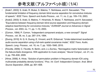 参考文献（アルファベット順）（1/4）
• [Araki1, 2003]: S. Araki, R. Mukai, S. Makino, T. Nishikawa, and H. Saruwatari, “The
fundamental limitation of frequency domain blind source separation for convolutive mixtures
of speech,” IEEE Trans. Speech and Audio Process., vol. 11, no. 2, pp. 109–116, 2003.
• [Araki2, 2003]: S. Araki, S. Makino, Y. Hinamoto, R. Mukai, T. Nishikawa, and H. Saruwatari,
“Equivalence between frequency-domain blind source separation and frequency-domain
adaptive beamforming for convolutive mixtures,” EURASIP Journal on Advances in Signal
Process., vol. 2003, no. 11, pp. 1–10, 2003.
• [Comon, 1994]: P. Comon, “Independent component analysis, a new concept?” Signal
Process., vol. 36, no. 3, pp. 287–314, 1994.
• [Duong, 2010]: N. Q. K. Duong, E. Vincent, and R. Gribonval, “Under-determined reverberant
audio source separation using a full-rank spatial covariance model,” IEEE Trans. Audio,
Speech, Lang. Process., vol. 18, no. 7, pp. 1830–1840, 2010.
• [Févotte, 2009]: C. Févotte, N. Bertin, and J.-L.Durrieu, “Nonnegative matrix factorization with
the Itakura-Saito divergence. With application to music analysis,” Neural Comput., vol. 21, no.
3, pp. 793–830, 2009.
• [Hiroe, 2006]: A. Hiroe, “Solution of permutation problem in frequency domain ICA using
multivariate probability density functions,” Proc. Int. Conf. Independent Compon. Anal. Blind
Source Separation, 2006, pp. 601–608.
70
 