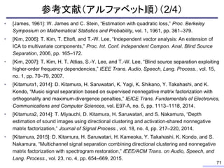 参考文献（アルファベット順）（2/4）
• [James, 1961]: W. James and C. Stein, “Estimation with quadratic loss,” Proc. Berkeley
Symposium on Mathematical Statistics and Probability, vol. 1, 1961, pp. 361–379.
• [Kim, 2006]: T. Kim, T. Eltoft, and T.-W. Lee, “Independent vector analysis: An extension of
ICA to multivariate components,” Proc. Int. Conf. Independent Compon. Anal. Blind Source
Separation, 2006, pp. 165–172.
• [Kim, 2007]: T. Kim, H. T. Attias, S.-Y. Lee, and T.-W. Lee, “Blind source separation exploiting
higher-order frequency dependencies,” IEEE Trans. Audio, Speech, Lang. Process., vol. 15,
no. 1, pp. 70–79, 2007.
• [Kitamura1, 2014]: D. Kitamura, H. Saruwatari, K. Yagi, K. Shikano, Y. Takahashi, and K.
Kondo, “Music signal separation based on supervised nonnegative matrix factorization with
orthogonality and maximum-divergence penalties,” IEICE Trans. Fundamentals of Electronics,
Communications and Computer Sciences, vol. E97-A, no. 5, pp. 1113–1118, 2014.
• [Kitamura2, 2014]: T. Miyauchi, D. Kitamura, H. Saruwatari, and S. Nakamura, “Depth
estimation of sound images using directional clustering and activation-shared nonnegative
matrix factorization,” Journal of Signal Process., vol. 18, no. 4, pp. 217–220, 2014.
• [Kitamura, 2015]: D. Kitamura, H. Saruwatari, H. Kameoka, Y. Takahashi, K. Kondo, and S.
Nakamura, “Multichannel signal separation combining directional clustering and nonnegative
matrix factorization with spectrogram restoration,” IEEE/ACM Trans. on Audio, Speech, and
Lang. Process., vol. 23, no. 4, pp. 654–669, 2015.
71
 