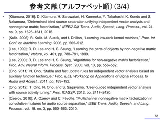 参考文献（アルファベット順）（3/4）
• [Kitamura, 2016]: D. Kitamura, H. Saruwatari, H. Kameoka, Y. Takahashi, K. Kondo and S.
Nakamura, “Determined blind source separation unifying independent vector analysis and
nonnegative matrix factorization,” IEEE/ACM Trans. Audio, Speech, Lang. Process., vol. 24,
no. 9, pp. 1626–1641, 2016.
• [Kulis, 2006]: B. Kulis, M. Sustik, and I. Dhillon, “Learning low-rank kernel matrices,” Proc. Int.
Conf. on Machine Learning, 2006, pp. 505–512.
• [Lee, 1999]: D. D. Lee and H. S. Seung, “Learning the parts of objects by non-negative matrix
factorization,” Nature, vol. 401, pp. 788–791, 1999.
• [Lee, 2000]: D. D. Lee and H. S. Seung, “Algorithms for non-negative matrix factorization,”
Proc. Adv. Neural Inform. Process. Syst., 2000, vol. 13, pp. 556–562.
• [Ono, 2011]: N. Ono, “Stable and fast update rules for independent vector analysis based on
auxiliary function technique,” Proc. IEEE Workshop on Applications of Signal Process. to
Audio and Acoust., 2011, pp. 189–192.
• [Ono, 2012]: T. Ono, N. Ono, and S. Sagayama, “User-guided independent vector analysis
with source activity tuning,” Proc. ICASSP, 2012, pp. 2417–2420.
• [Ozerov, 2010]: A. Ozerov and C. Févotte, “Multichannel nonnegative matrix factorization in
convolutive mixtures for audio source separation,” IEEE Trans. Audio, Speech, and Lang.
Process., vol. 18, no. 3, pp. 550–563, 2010.
72
 