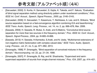 参考文献（アルファベット順）（4/4）
• [Saruwatari, 2000]: S. Kurita, H. Saruwatari, S. Kajita, K. Takeda, and F. Itakura, “Evaluation
of blind signal separation method using directivity pattern under reverberant conditions,” Proc.
IEEE Int. Conf. Acoust., Speech, Signal Process., 2000, pp. 3140–3143.
• [Saruwatari, 2006]: H. Saruwatari, T. Kawamura, T. Nishikawa, A. Lee, and K. Shikano, “Blind
source separation based on a fast-convergence algorithm combining ICA and beamforming,”
IEEE Trans. Audio, Speech, Lang. Process., vol. 14, no. 2, pp. 666–678, Mar. 2006.
• [Sawada, 2004]: H. Sawada, R. Mukai, S. Araki, and S.Makino, “Convolutive blind source
separation for more than two sources in the frequency domain,” Proc. IEEE Int. Conf. Acoust.,
Speech, Signal Process., 2004, pp. III-885–III-888.
• [Sawada, 2013]: H. Sawada, H.Kameoka, S.Araki, and N. Ueda, “Multichannel extensions of
non-negative matrix factorization with complex-valued data,” IEEE Trans. Audio, Speech,
Lang. Process., vol. 21, no. 5, pp. 971–982, 2013.
• [Smaragdis, 1998]: P. Smaragdis, “Blind separation of convolved mixtures in the frequency
domain,” Neurocomputing, vol. 22, pp. 21–34, 1998.
• [Smaragdis, 2007]: P. Smaragdis, B. Raj, and M. Shashanka, “Supervised and semi-
supervised separation of sounds from single-channel mixtures,” Proc. ICA, 2007, pp. 414–421.
73
 