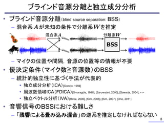 ブラインド音源分離と独立成分分析
• ブラインド音源分離（blind source separation: BSS）
– 混合系 が未知の条件で分離系 を推定
– マイクの位置や間隔，音源の位置等の情報が不要
• 優決定条件（マイク数≧音源数）のBSS
– 統計的独立性に基づく手法が代表的
• 独立成分分析（ICA）[Comon, 1994]
• 周波数領域ICA（FDICA）[Smaragdis, 1998], [Saruwatari, 2000], [Sawada, 2004], ・・・
• 独立ベクトル分析（IVA）[Hiroe, 2006], [Kim, 2006], [Kim, 2007], [Ono, 2011]
• 音響信号のBSSにおける難しさ
– 「残響による畳み込み混合」の逆系を推定しなければならない
8
BSS
混合系 分離系
 