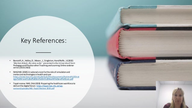 Key References:
• Bancroft,A.,Holley,D.,Moran.,J.,Singleton,HandRolfe.,U(2022)
'Martian Attack,thestory so far' presentedtothe Universityof Kent
PedagogyandPractice whenTeachingandLearningOnline webinar
series(16.02.2022)
• NHS/HEE (2020) A national visionforthe role of simulationand
immersivetechnologiesinhealthandcare
https://www.hee.nhs.uk/sites/default/files/documents/National%20Strat
egic%20Vision%20of%20Sim%20in%20Health%20and%20Care.pdf
• Topal review:NHS (Feb2019) Preparingthe healthcare workforce to
deliverthe digital future https://topol.hee.nhs.uk/wp-
content/uploads/HEE-Topol-Review-2019.pdf
 