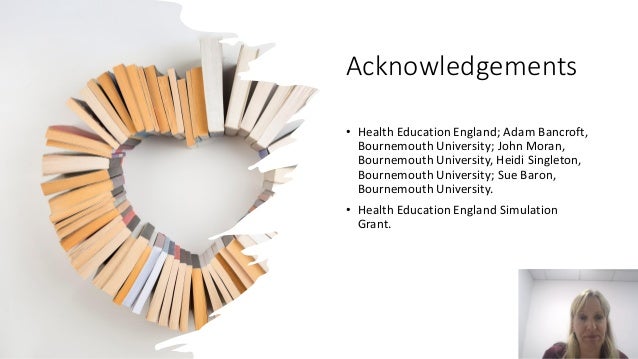 Acknowledgements
• Health Education England; Adam Bancroft,
Bournemouth University; John Moran,
Bournemouth University, Heidi Singleton,
Bournemouth University; Sue Baron,
Bournemouth University.
• Health Education England Simulation
Grant.
 