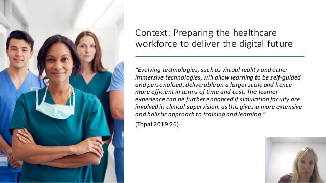 Context: Preparing the healthcare
workforce to deliver the digital future
“Evolving technologies, such as virtual reality and other
immersive technologies, will allow learning to be self-guided
and personalised,deliverable on a larger scale and hence
more efficient in terms of time and cost. The learner
experience can be further enhanced if simulation faculty are
involved in clinical supervision, as this gives a more extensive
and holistic approach to training and learning.”
(Topal 2019:26)
 