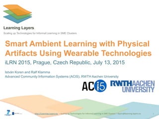 http://Learning-Layers-euhttp://Learning-Layers-eu
Learning Layers
Scaling up Technologies for Informal Learning in SME Clusters
Smart Ambient Learning with Physical
Artifacts Using Wearable Technologies
iLRN 2015, Prague, Czech Republic, July 13, 2015
István Koren and Ralf Klamma
Advanced Community Information Systems (ACIS), RWTH Aachen University
1
 