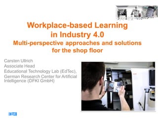 Workplace-based Learning
in Industry 4.0
Multi-perspective approaches and solutions
for the shop floor
Carsten Ullrich
Associate Head
Educational Technology Lab (EdTec),
German Research Center for Artificial
Intelligence (DFKI GmbH)
 