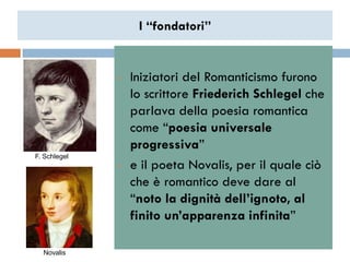 I “fondatori”


              •   Iniziatori del Romanticismo furono
                  lo scrittore Friederich Schlegel che
                  parlava della poesia romantica
                  come “poesia universale
                  progressiva”
F. Schlegel
              •   e il poeta Novalis, per il quale ciò
                  che è romantico deve dare al
                  “noto la dignità dell’ignoto, al
                  finito un’apparenza infinita”

  Novalis
 