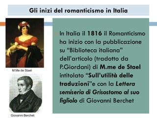 Gli inizi del romanticismo in Italia


                        In Italia il 1816 il Romanticismo
                         ha inizio con la pubblicazione
                         su “Biblioteca italiana”
                         dell‟articolo (tradotto da
M.Me de Stael
                         P.Giordani) di M.me de Stael
                         intitolato “Sull’utilità delle
                         traduzioni”e con la Lettera
                         semiseria di Grisostomo al suo
                         figliolo di Giovanni Berchet
Giovanni Berchet
 